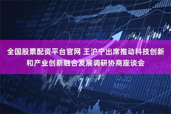 全国股票配资平台官网 王沪宁出席推动科技创新和产业创新融合发展调研协商座谈会