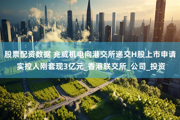 股票配资数据 兆威机电向港交所递交H股上市申请 实控人刚套现3亿元_香港联交所_公司_投资