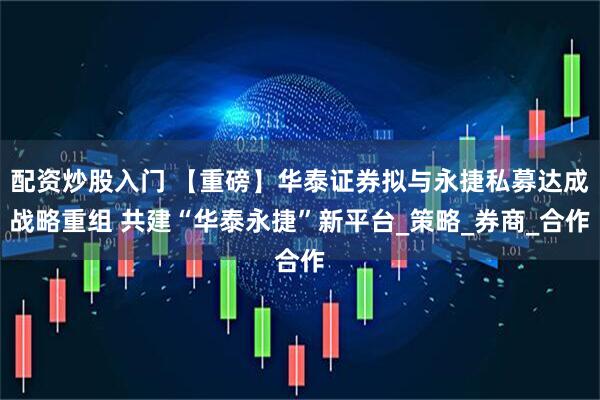 配资炒股入门 【重磅】华泰证券拟与永捷私募达成战略重组 共建“华泰永捷”新平台_策略_券商_合作