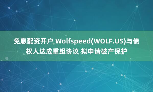 免息配资开户 Wolfspeed(WOLF.US)与债权人达成重组协议 拟申请破产保护