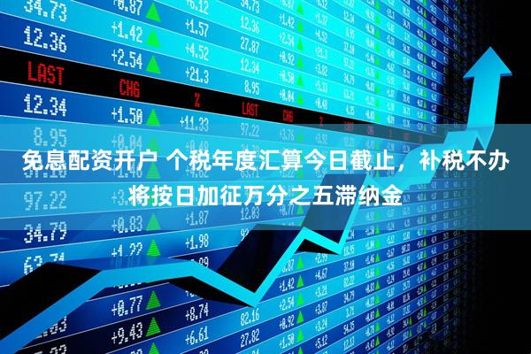 免息配资开户 个税年度汇算今日截止，补税不办将按日加征万分之五滞纳金
