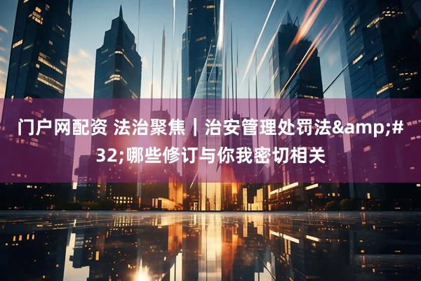 门户网配资 法治聚焦｜治安管理处罚法&#32;哪些修订与你我密切相关