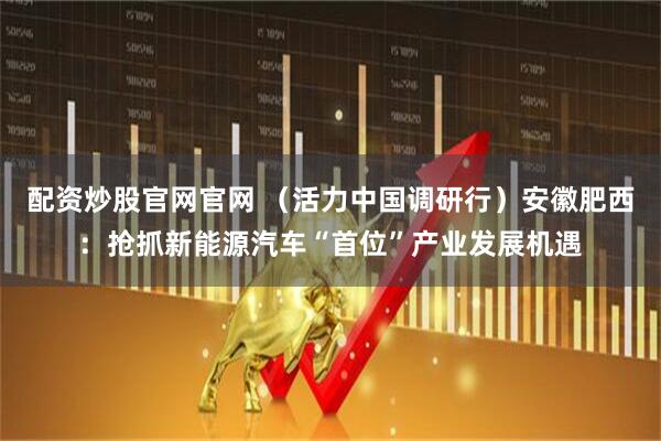 配资炒股官网官网 （活力中国调研行）安徽肥西：抢抓新能源汽车“首位”产业发展机遇