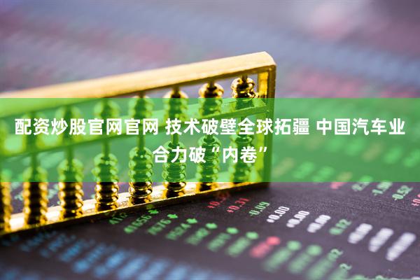 配资炒股官网官网 技术破壁全球拓疆 中国汽车业合力破“内卷”