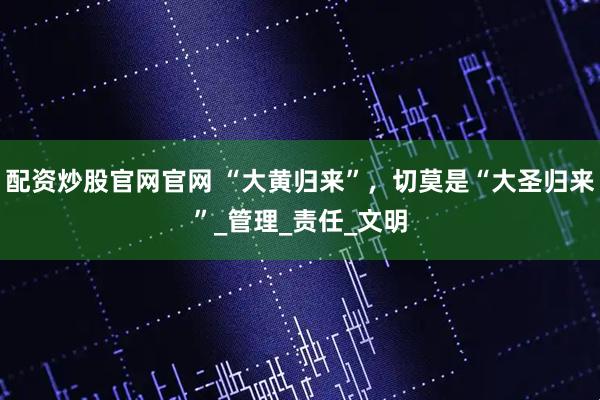配资炒股官网官网 “大黄归来”，切莫是“大圣归来”_管理_责任_文明