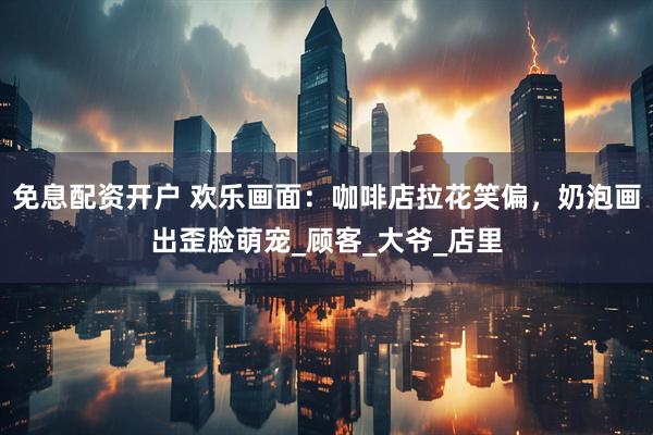 免息配资开户 欢乐画面：咖啡店拉花笑偏，奶泡画出歪脸萌宠_顾客_大爷_店里