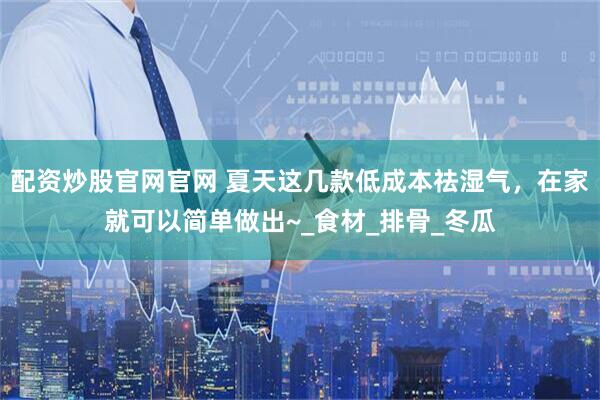配资炒股官网官网 夏天这几款低成本祛湿气，在家就可以简单做出~_食材_排骨_冬瓜