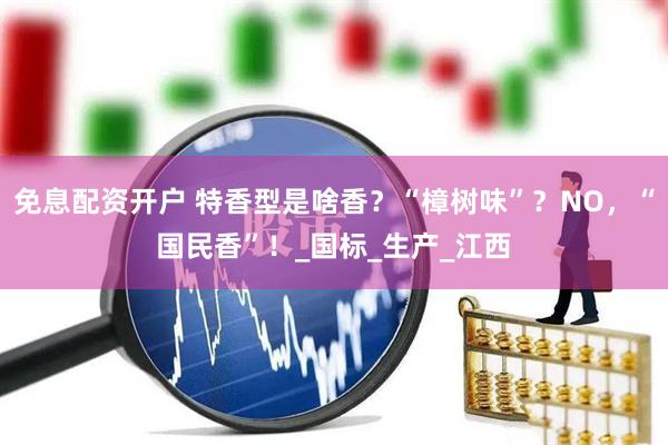 免息配资开户 特香型是啥香？“樟树味”？NO，“国民香”！_国标_生产_江西