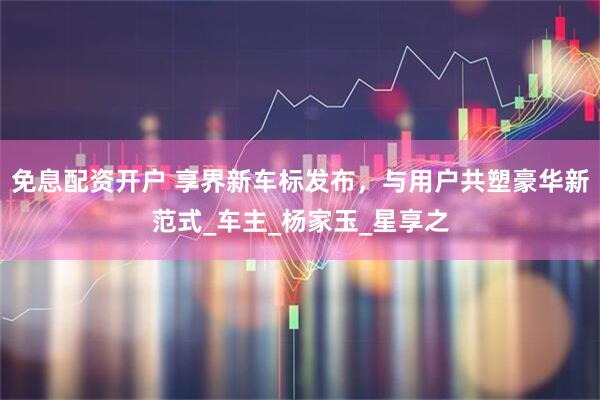 免息配资开户 享界新车标发布，与用户共塑豪华新范式_车主_杨家玉_星享之