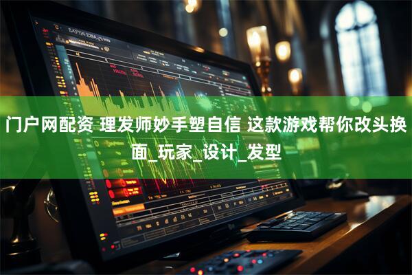门户网配资 理发师妙手塑自信 这款游戏帮你改头换面_玩家_设计_发型