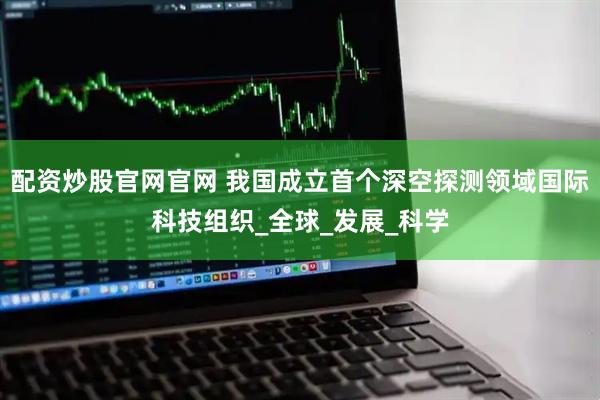 配资炒股官网官网 我国成立首个深空探测领域国际科技组织_全球_发展_科学