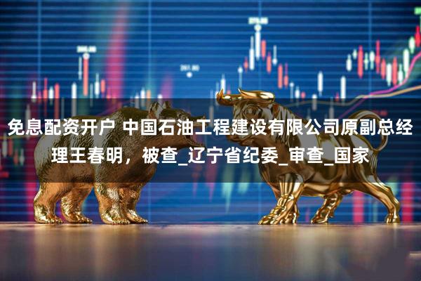 免息配资开户 中国石油工程建设有限公司原副总经理王春明，被查_辽宁省纪委_审查_国家