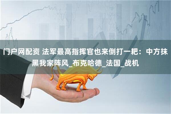 门户网配资 法军最高指挥官也来倒打一耙：中方抹黑我家阵风_布克哈德_法国_战机