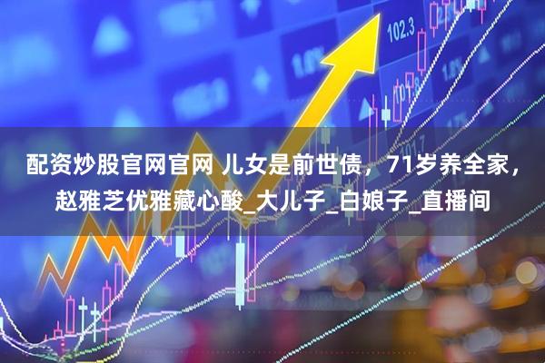 配资炒股官网官网 儿女是前世债，71岁养全家，赵雅芝优雅藏心酸_大儿子_白娘子_直播间