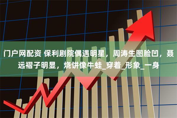 门户网配资 保利剧院偶遇明星，周涛生图脸凹，聂远褶子明显，烧饼像牛蛙_穿着_形象_一身