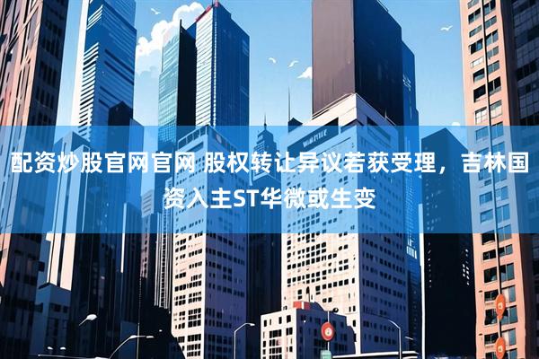 配资炒股官网官网 股权转让异议若获受理，吉林国资入主ST华微或生变