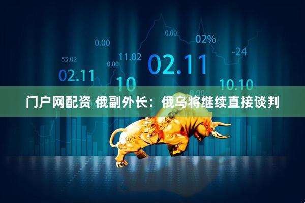 门户网配资 俄副外长：俄乌将继续直接谈判