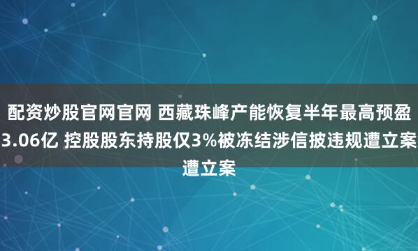 配资炒股官网官网 西藏珠峰产能恢复半年最高预盈3.06亿 控股股东持股仅3%被冻结涉信披违规遭立案