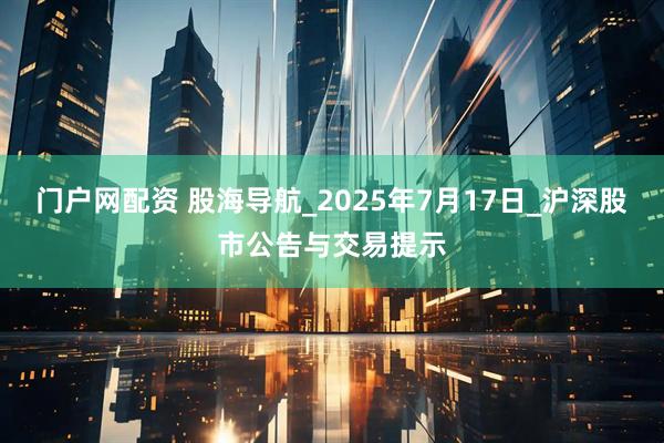 门户网配资 股海导航_2025年7月17日_沪深股市公告与交易提示