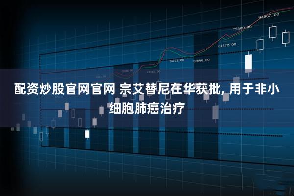 配资炒股官网官网 宗艾替尼在华获批, 用于非小细胞肺癌治疗