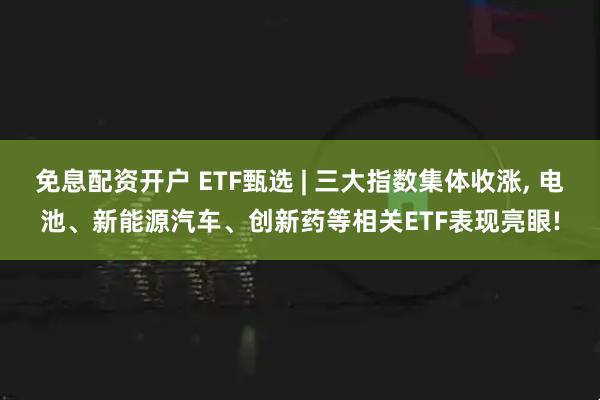 免息配资开户 ETF甄选 | 三大指数集体收涨, 电池、新能源汽车、创新药等相关ETF表现亮眼!