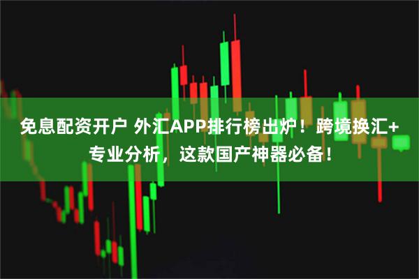 免息配资开户 外汇APP排行榜出炉！跨境换汇+专业分析，这款国产神器必备！