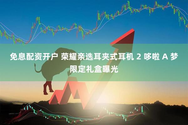 免息配资开户 荣耀亲选耳夹式耳机 2 哆啦 A 梦限定礼盒曝光