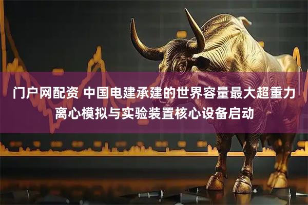 门户网配资 中国电建承建的世界容量最大超重力离心模拟与实验装置核心设备启动