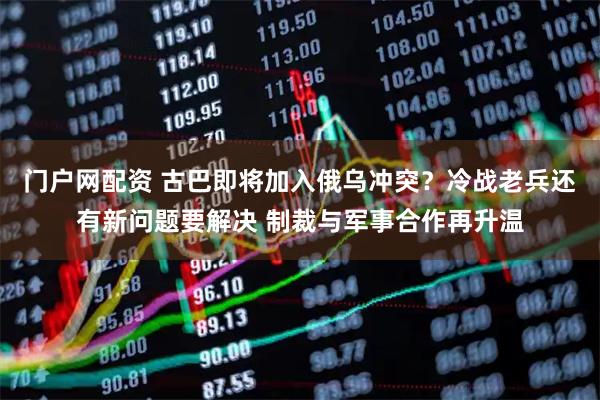 门户网配资 古巴即将加入俄乌冲突？冷战老兵还有新问题要解决 制裁与军事合作再升温