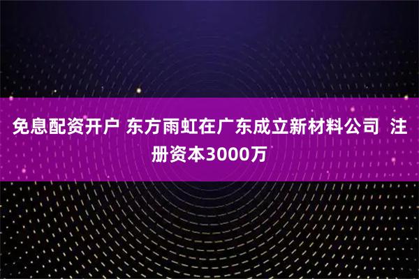 免息配资开户 东方雨虹在广东成立新材料公司  注册资本3000万
