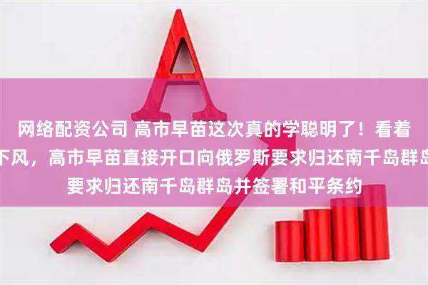 网络配资公司 高市早苗这次真的学聪明了！看着俄罗斯正在落入下风，高市早苗直接开口向俄罗斯要求归还南千岛群岛并签署和平条约