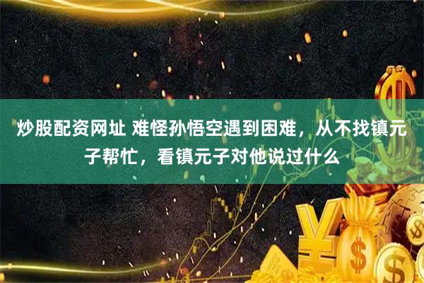 炒股配资网址 难怪孙悟空遇到困难，从不找镇元子帮忙，看镇元子对他说过什么