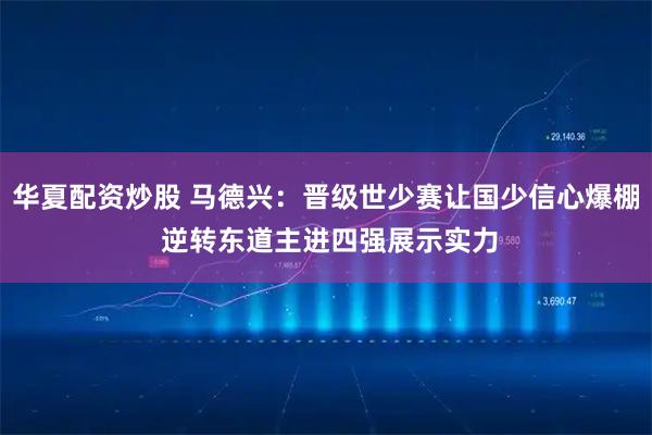 华夏配资炒股 马德兴：晋级世少赛让国少信心爆棚 逆转东道主进四强展示实力