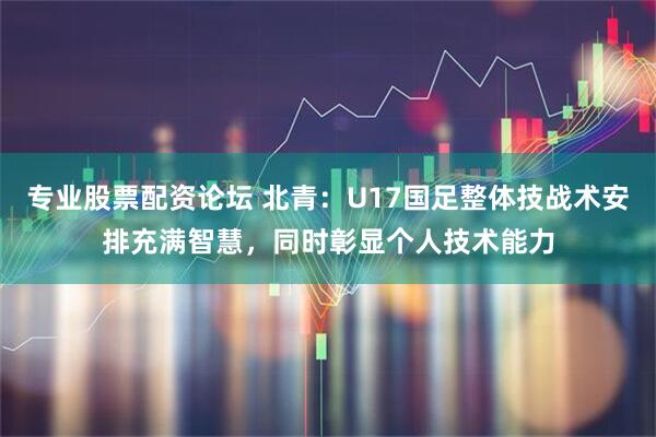 专业股票配资论坛 北青：U17国足整体技战术安排充满智慧，同时彰显个人技术能力