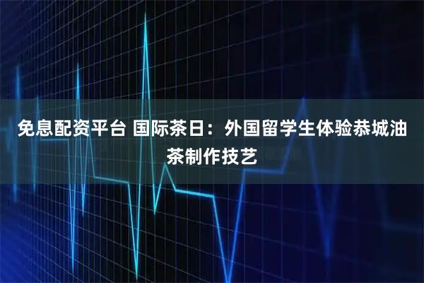 免息配资平台 国际茶日：外国留学生体验恭城油茶制作技艺