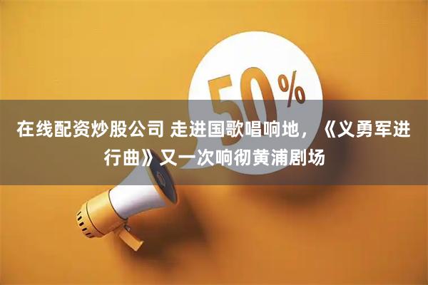 在线配资炒股公司 走进国歌唱响地，《义勇军进行曲》又一次响彻黄浦剧场