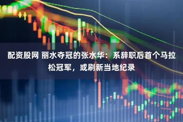 配资股网 丽水夺冠的张水华：系辞职后首个马拉松冠军，或刷新当地纪录