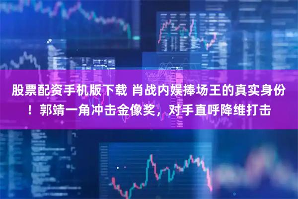 股票配资手机版下载 肖战内娱捧场王的真实身份！郭靖一角冲击金像奖，对手直呼降维打击