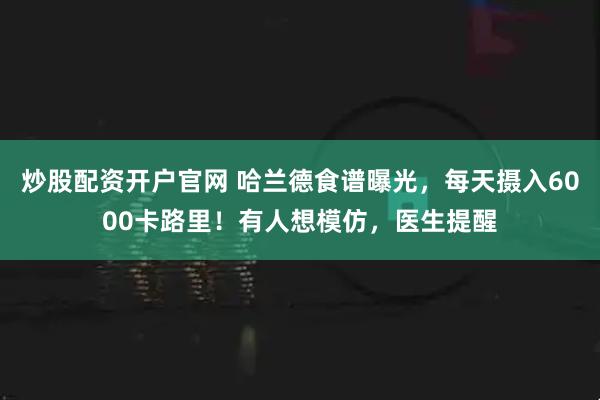 炒股配资开户官网 哈兰德食谱曝光，每天摄入6000卡路里！有人想模仿，医生提醒