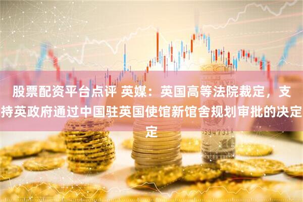股票配资平台点评 英媒:英国高等法院裁定,支持英政府通过中国驻英国使馆新馆舍规划审批的决定