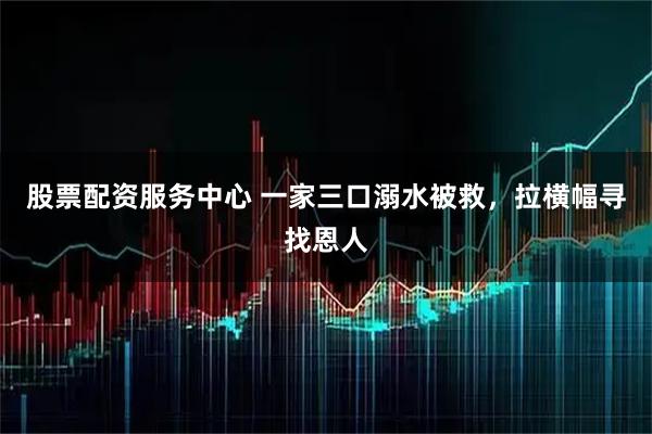 股票配资服务中心 一家三口溺水被救，拉横幅寻找恩人
