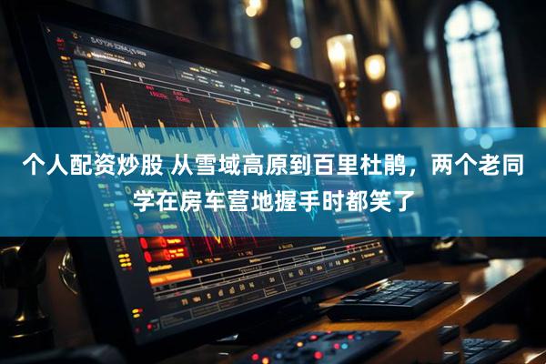 个人配资炒股 从雪域高原到百里杜鹃，两个老同学在房车营地握手时都笑了