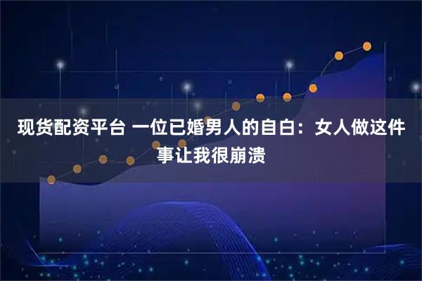 现货配资平台 一位已婚男人的自白：女人做这件事让我很崩溃
