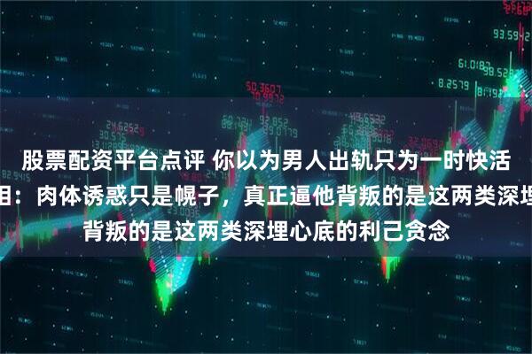 股票配资平台点评 你以为男人出轨只为一时快活？心理学婚姻真相：肉体诱惑只是幌子，真正逼他背叛的是这两类深埋心底的利己贪念