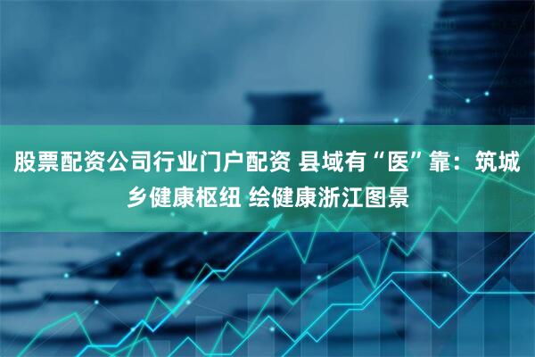 股票配资公司行业门户配资 县域有“医”靠：筑城乡健康枢纽 绘健康浙江图景