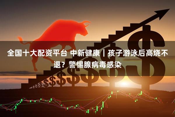 全国十大配资平台 中新健康｜孩子游泳后高烧不退？警惕腺病毒感染