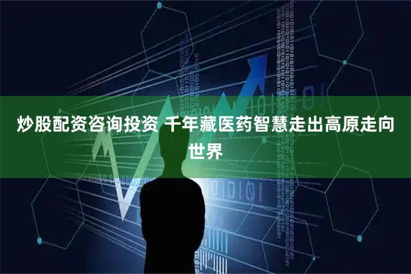 炒股配资咨询投资 千年藏医药智慧走出高原走向世界