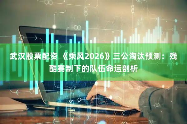 武汉股票配资 《乘风2026》三公淘汰预测：残酷赛制下的队伍命运剖析